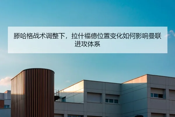 滕哈格战术调整下，拉什福德位置变化如何影响曼联进攻体系